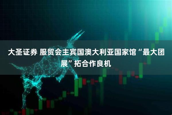大圣证券 服贸会主宾国澳大利亚国家馆“最大团展”拓合作良机