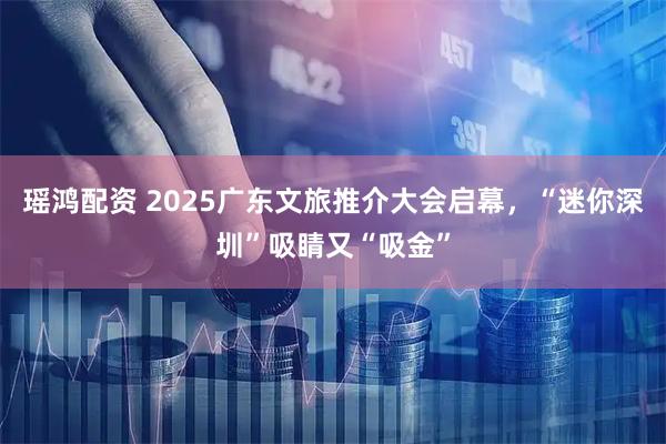 瑶鸿配资 2025广东文旅推介大会启幕，“迷你深圳”吸睛又“吸金”