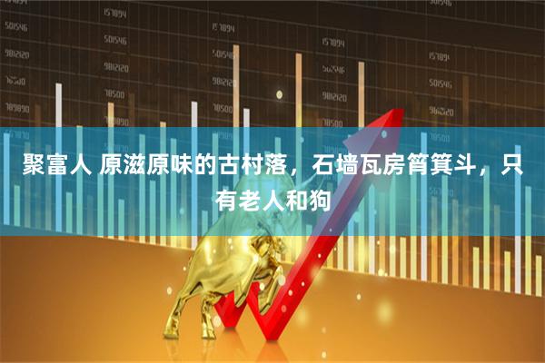 聚富人 原滋原味的古村落，石墙瓦房筲箕斗，只有老人和狗