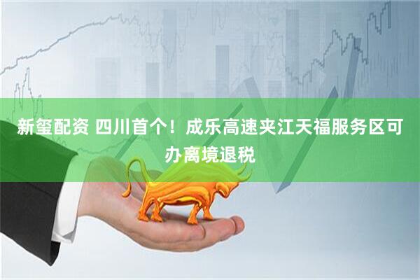 新玺配资 四川首个！成乐高速夹江天福服务区可办离境退税