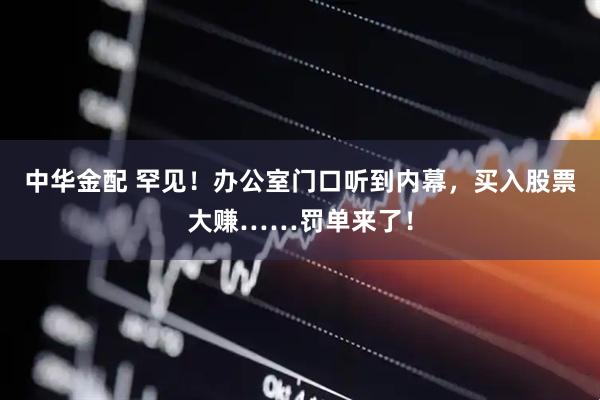 中华金配 罕见！办公室门口听到内幕，买入股票大赚……罚单来了！