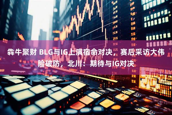 犇牛聚财 BLG与IG上演宿命对决，赛后采访大伟险破防，北川：期待与IG对决