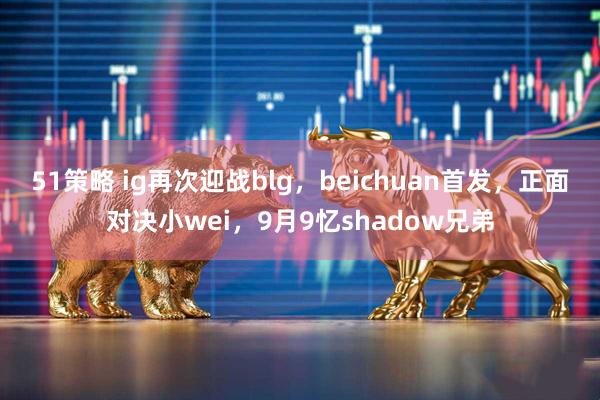 51策略 ig再次迎战blg，beichuan首发，正面对决小wei，9月9忆shadow兄弟