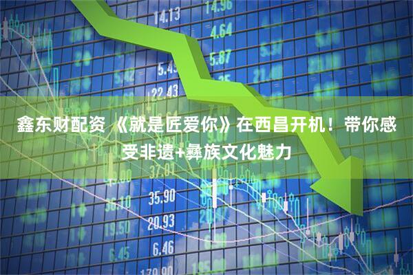 鑫东财配资 《就是匠爱你》在西昌开机！带你感受非遗+彝族文化魅力
