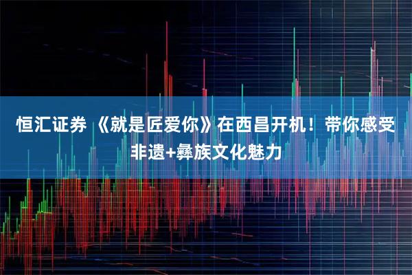 恒汇证券 《就是匠爱你》在西昌开机！带你感受非遗+彝族文化魅力