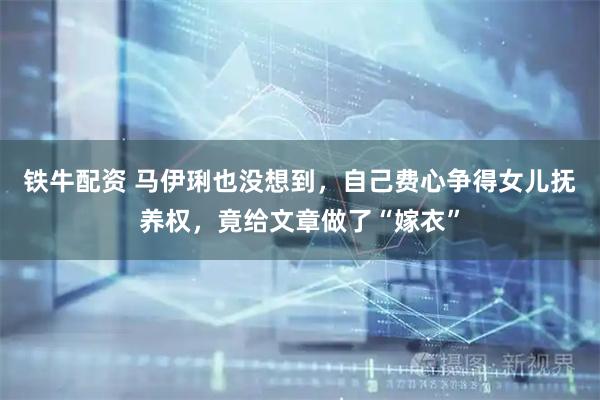 铁牛配资 马伊琍也没想到，自己费心争得女儿抚养权，竟给文章做了“嫁衣”