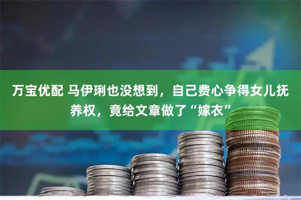 万宝优配 马伊琍也没想到，自己费心争得女儿抚养权，竟给文章做了“嫁衣”