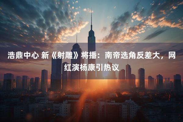 浩鼎中心 新《射雕》将播：南帝选角反差大，网红演杨康引热议