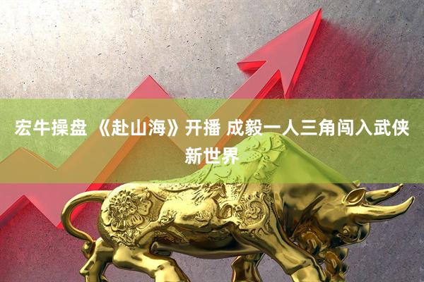 宏牛操盘 《赴山海》开播 成毅一人三角闯入武侠新世界