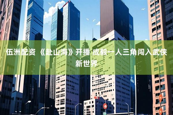 伍洲配资 《赴山海》开播 成毅一人三角闯入武侠新世界