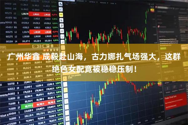 广州华鑫 成毅赴山海，古力娜扎气场强大，这群绝色女配竟被稳稳压制！