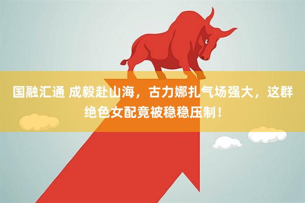 国融汇通 成毅赴山海，古力娜扎气场强大，这群绝色女配竟被稳稳压制！