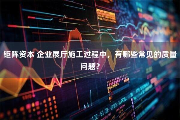 钜阵资本 企业展厅施工过程中，有哪些常见的质量问题？