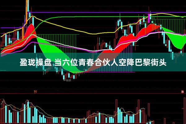 盈珑操盘 当六位青春合伙人空降巴黎街头