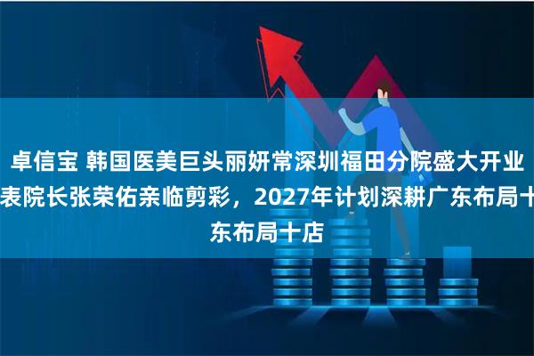 卓信宝 韩国医美巨头丽妍常深圳福田分院盛大开业 代表院长张荣佑亲临剪彩，2027年计划深耕广东布局十店