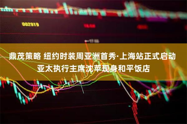 鼎茂策略 纽约时装周亚洲首秀·上海站正式启动 亚太执行主席沈苹现身和平饭店