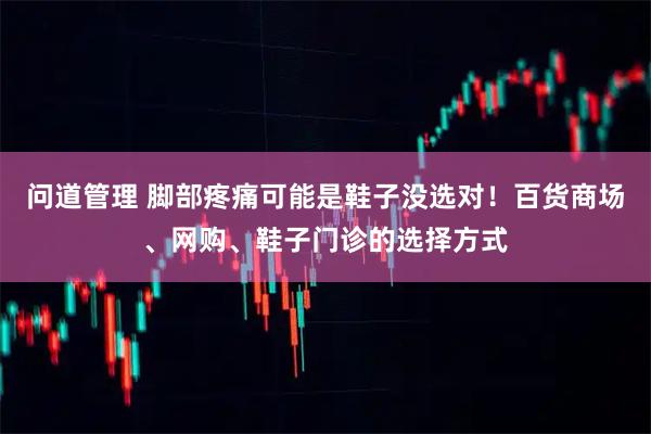 问道管理 脚部疼痛可能是鞋子没选对！百货商场、网购、鞋子门诊的选择方式