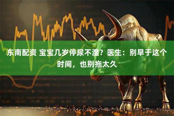 东南配资 宝宝几岁停尿不湿？医生：别早于这个时间，也别拖太久