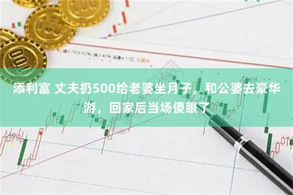 添利富 丈夫扔500给老婆坐月子，和公婆去豪华游，回家后当场傻眼了