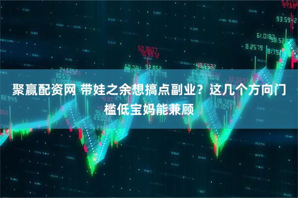 聚赢配资网 带娃之余想搞点副业？这几个方向门槛低宝妈能兼顾
