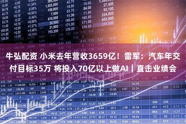 牛弘配资 小米去年营收3659亿！雷军：汽车年交付目标35万 将投入70亿以上做AI｜直击业绩会