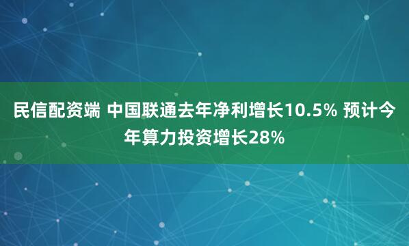 民信配资端 中国联通去年净利增长10.5% 预计今年算力投资增长28%