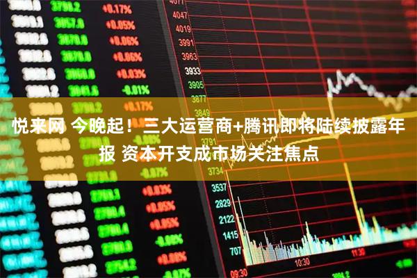 悦来网 今晚起！三大运营商+腾讯即将陆续披露年报 资本开支成市场关注焦点
