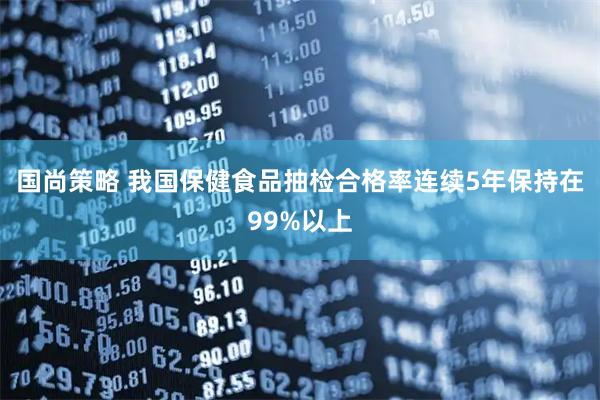 国尚策略 我国保健食品抽检合格率连续5年保持在99%以上