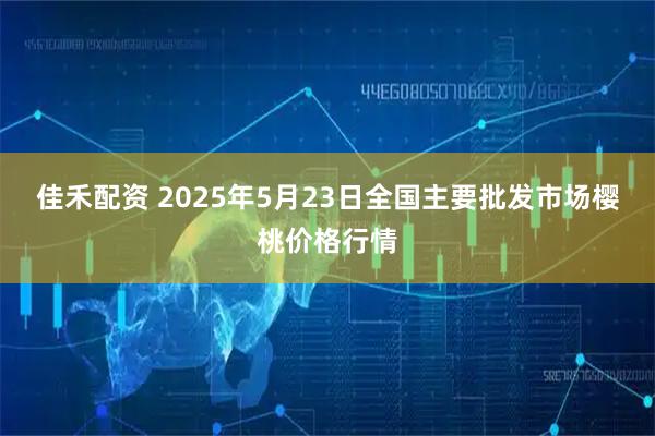 佳禾配资 2025年5月23日全国主要批发市场樱桃价格行情