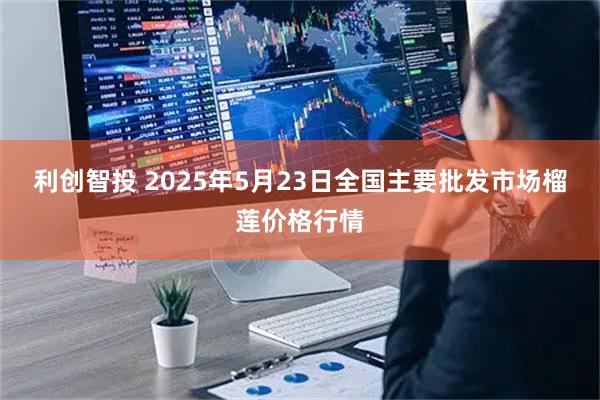 利创智投 2025年5月23日全国主要批发市场榴莲价格行情