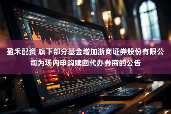 盈禾配资 旗下部分基金增加浙商证券股份有限公司为场内申购赎回代办券商的公告