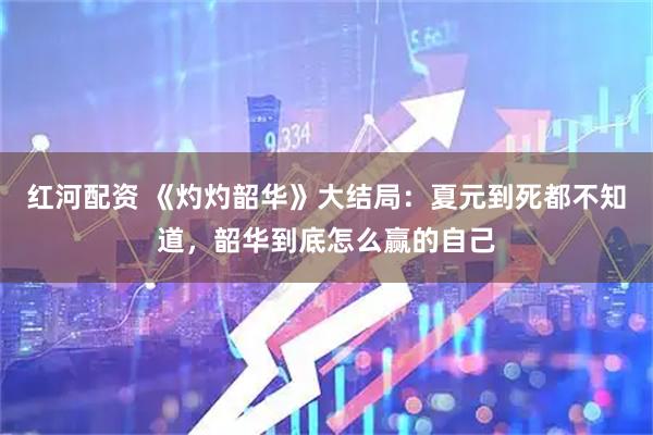 红河配资 《灼灼韶华》大结局：夏元到死都不知道，韶华到底怎么赢的自己