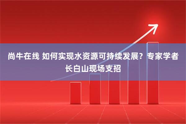 尚牛在线 如何实现水资源可持续发展？专家学者长白山现场支招