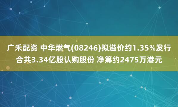 广禾配资 中华燃气(08246)拟溢价约1.35%发行合共3.34亿股认购股份 净筹约2475万港元