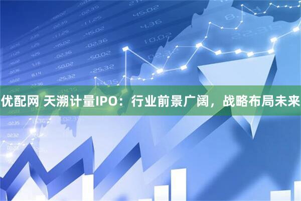 优配网 天溯计量IPO：行业前景广阔，战略布局未来