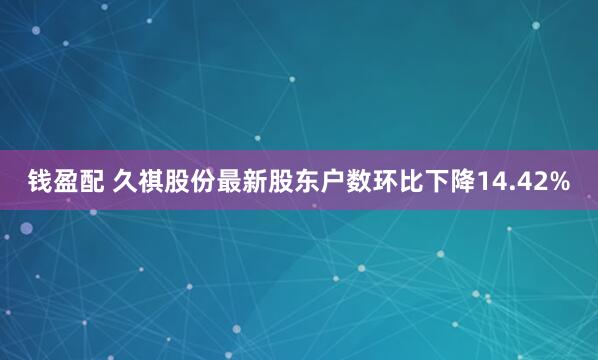 钱盈配 久祺股份最新股东户数环比下降14.42%
