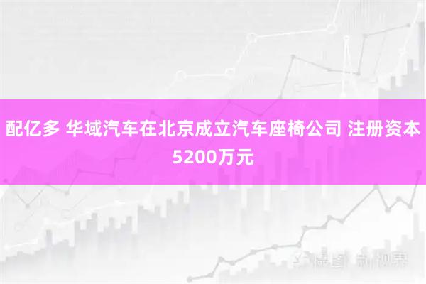 配亿多 华域汽车在北京成立汽车座椅公司 注册资本5200万元