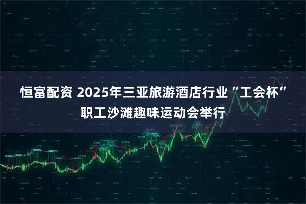 恒富配资 2025年三亚旅游酒店行业“工会杯”职工沙滩趣味运动会举行