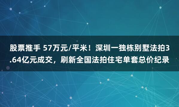 股票推手 57万元/平米！深圳一独栋别墅法拍3.64亿元成交，刷新全国法拍住宅单套总价纪录