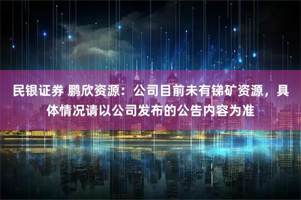 民银证券 鹏欣资源：公司目前未有锑矿资源，具体情况请以公司发布的公告内容为准