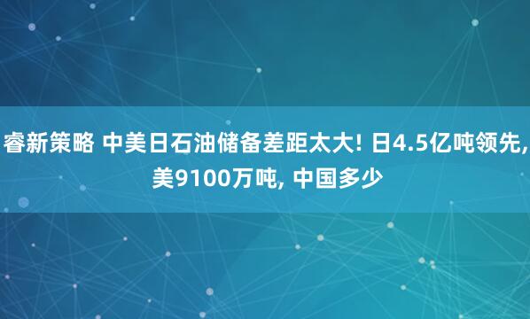 睿新策略 中美日石油储备差距太大! 日4.5亿吨领先, 美9100万吨, 中国多少