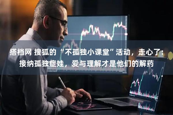 搭档网 搜狐的 “不孤独小课堂”活动,走心了:接纳孤独症娃,爱与理解才是他们的解药