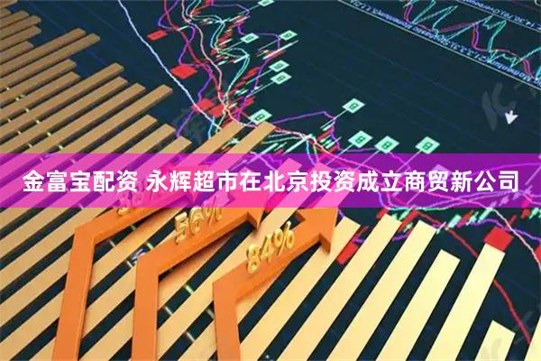 金富宝配资 永辉超市在北京投资成立商贸新公司