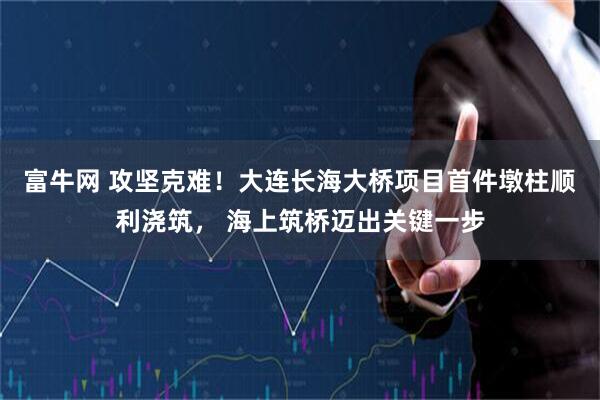 富牛网 攻坚克难！大连长海大桥项目首件墩柱顺利浇筑， 海上筑桥迈出关键一步