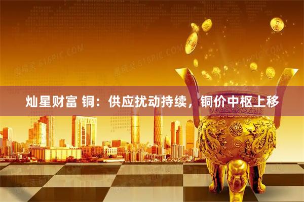 灿星财富 铜：供应扰动持续，铜价中枢上移