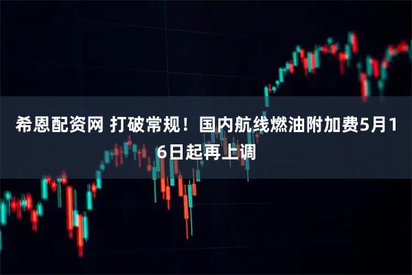 希恩配资网 打破常规！国内航线燃油附加费5月16日起再上调