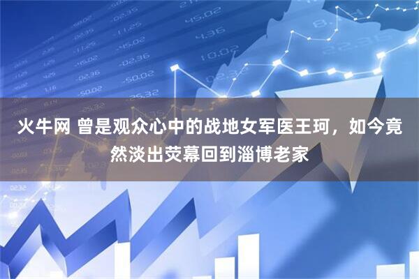 火牛网 曾是观众心中的战地女军医王珂，如今竟然淡出荧幕回到淄博老家