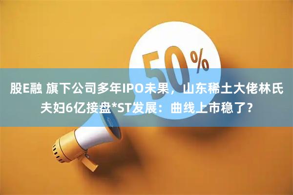 股E融 旗下公司多年IPO未果，山东稀土大佬林氏夫妇6亿接盘*ST发展：曲线上市稳了？