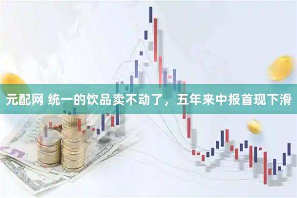 元配网 统一的饮品卖不动了，五年来中报首现下滑