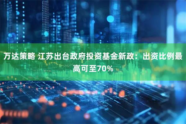 万达策略 江苏出台政府投资基金新政：出资比例最高可至70%